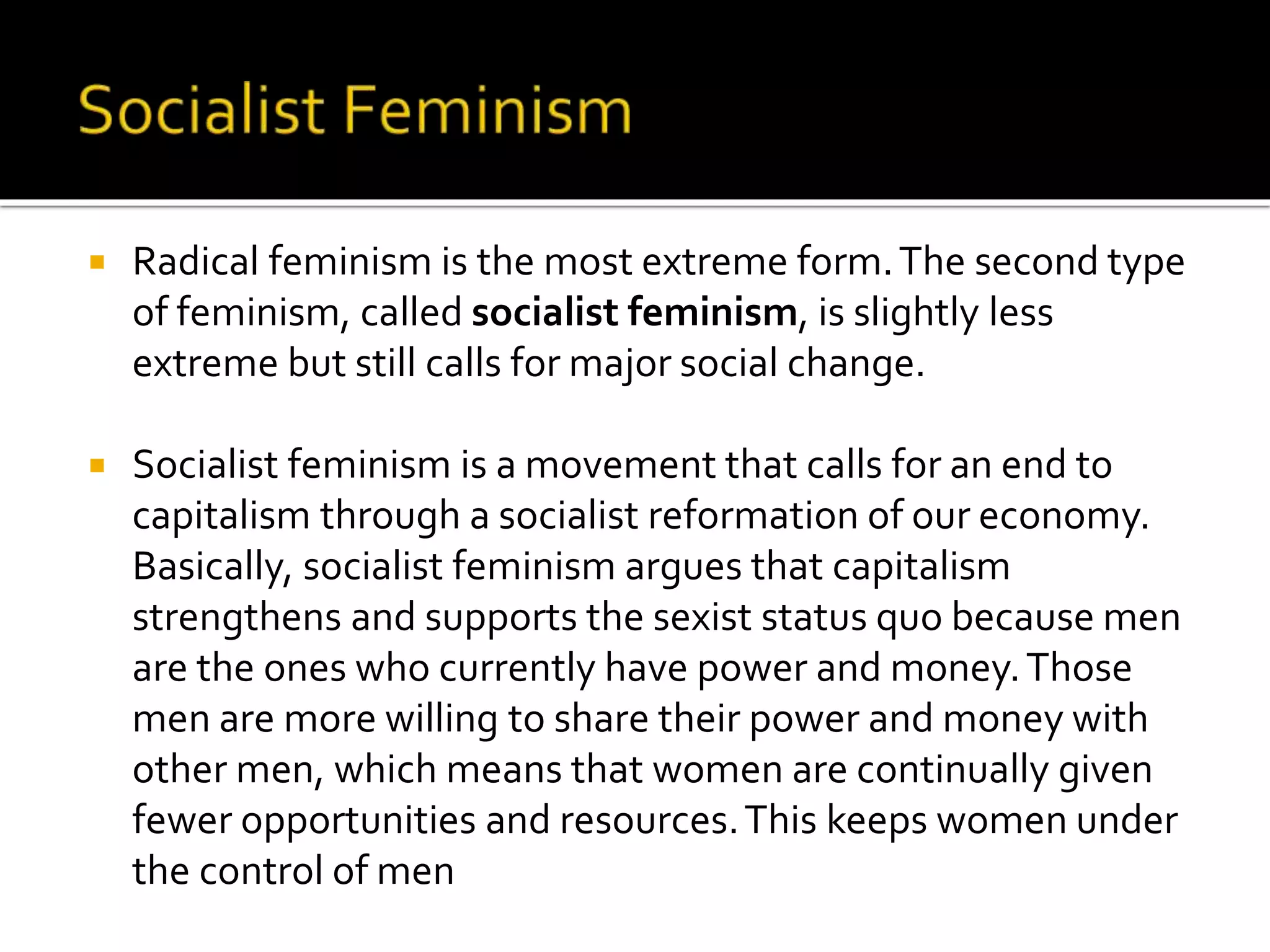  Radical feminism is the most extreme form.The second type
of feminism, called socialist feminism, is slightly less
extreme but still calls for major social change.
 Socialist feminism is a movement that calls for an end to
capitalism through a socialist reformation of our economy.
Basically, socialist feminism argues that capitalism
strengthens and supports the sexist status quo because men
are the ones who currently have power and money.Those
men are more willing to share their power and money with
other men, which means that women are continually given
fewer opportunities and resources.This keeps women under
the control of men
 