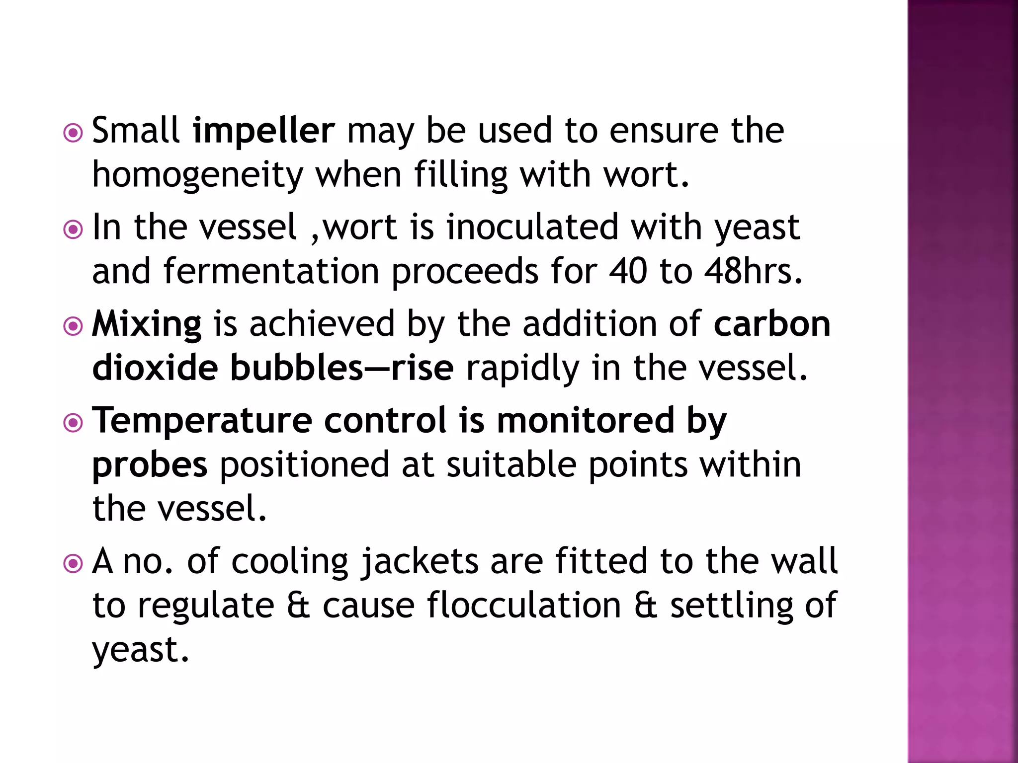  Small impeller may be used to ensure the
homogeneity when filling with wort.
 In the vessel ,wort is inoculated with yeast
and fermentation proceeds for 40 to 48hrs.
 Mixing is achieved by the addition of carbon
dioxide bubbles—rise rapidly in the vessel.
 Temperature control is monitored by
probes positioned at suitable points within
the vessel.
 A no. of cooling jackets are fitted to the wall
to regulate & cause flocculation & settling of
yeast.
 