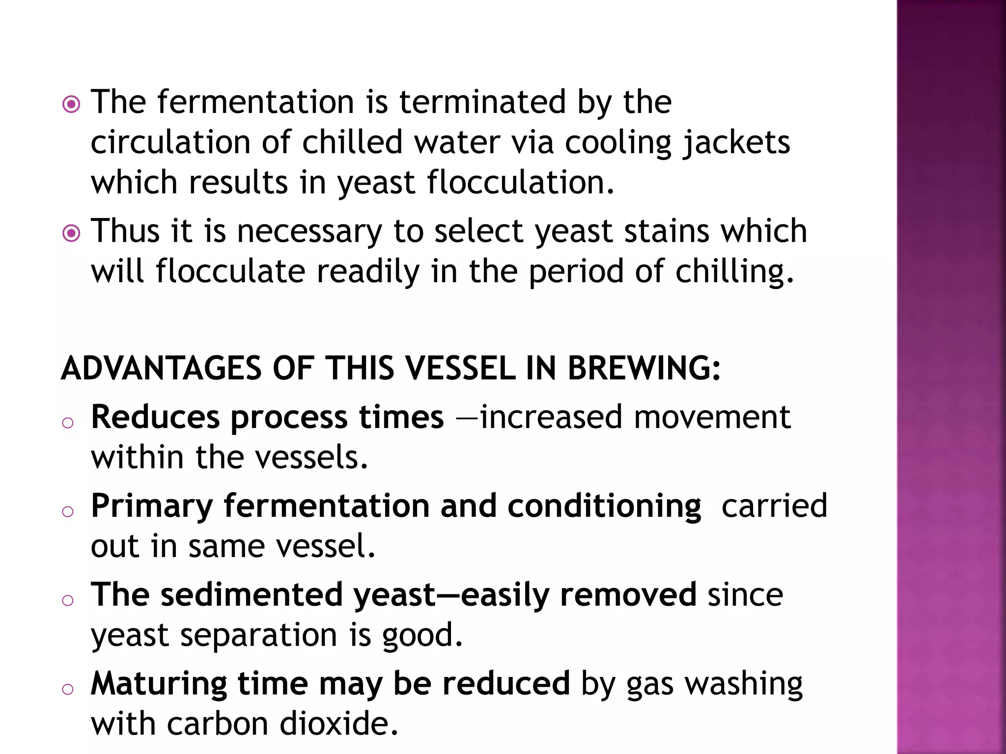  The fermentation is terminated by the
circulation of chilled water via cooling jackets
which results in yeast flocculation.
 Thus it is necessary to select yeast stains which
will flocculate readily in the period of chilling.
ADVANTAGES OF THIS VESSEL IN BREWING:
o Reduces process times —increased movement
within the vessels.
o Primary fermentation and conditioning carried
out in same vessel.
o The sedimented yeast—easily removed since
yeast separation is good.
o Maturing time may be reduced by gas washing
with carbon dioxide.
 