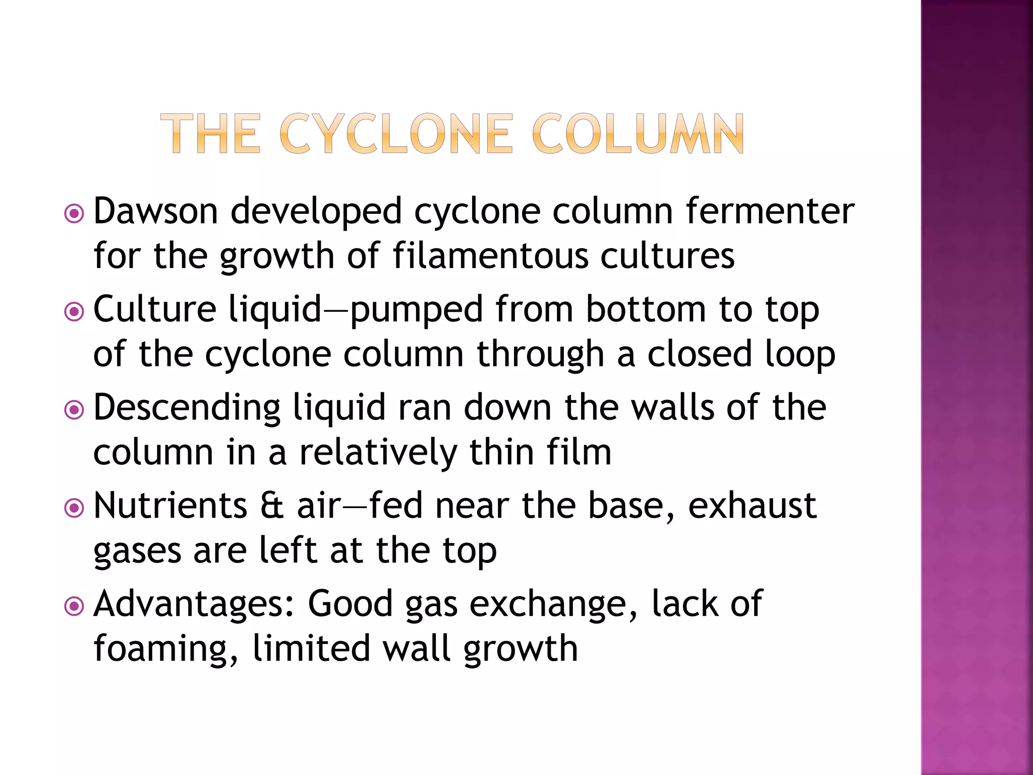  Dawson developed cyclone column fermenter
for the growth of filamentous cultures
 Culture liquid—pumped from bottom to top
of the cyclone column through a closed loop
 Descending liquid ran down the walls of the
column in a relatively thin film
 Nutrients & air—fed near the base, exhaust
gases are left at the top
 Advantages: Good gas exchange, lack of
foaming, limited wall growth
 