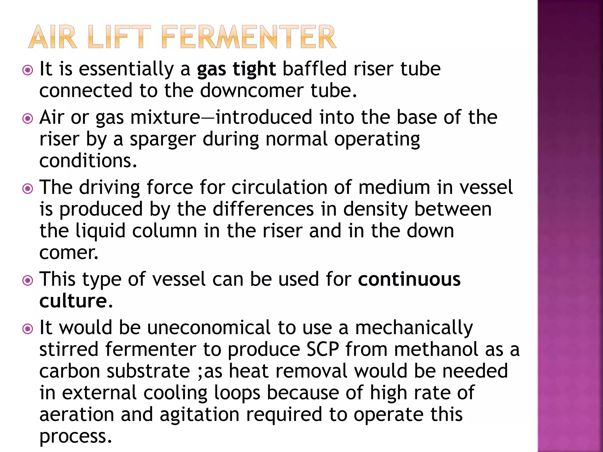  It is essentially a gas tight baffled riser tube
connected to the downcomer tube.
 Air or gas mixture—introduced into the base of the
riser by a sparger during normal operating
conditions.
 The driving force for circulation of medium in vessel
is produced by the differences in density between
the liquid column in the riser and in the down
comer.
 This type of vessel can be used for continuous
culture.
 It would be uneconomical to use a mechanically
stirred fermenter to produce SCP from methanol as a
carbon substrate ;as heat removal would be needed
in external cooling loops because of high rate of
aeration and agitation required to operate this
process.
 