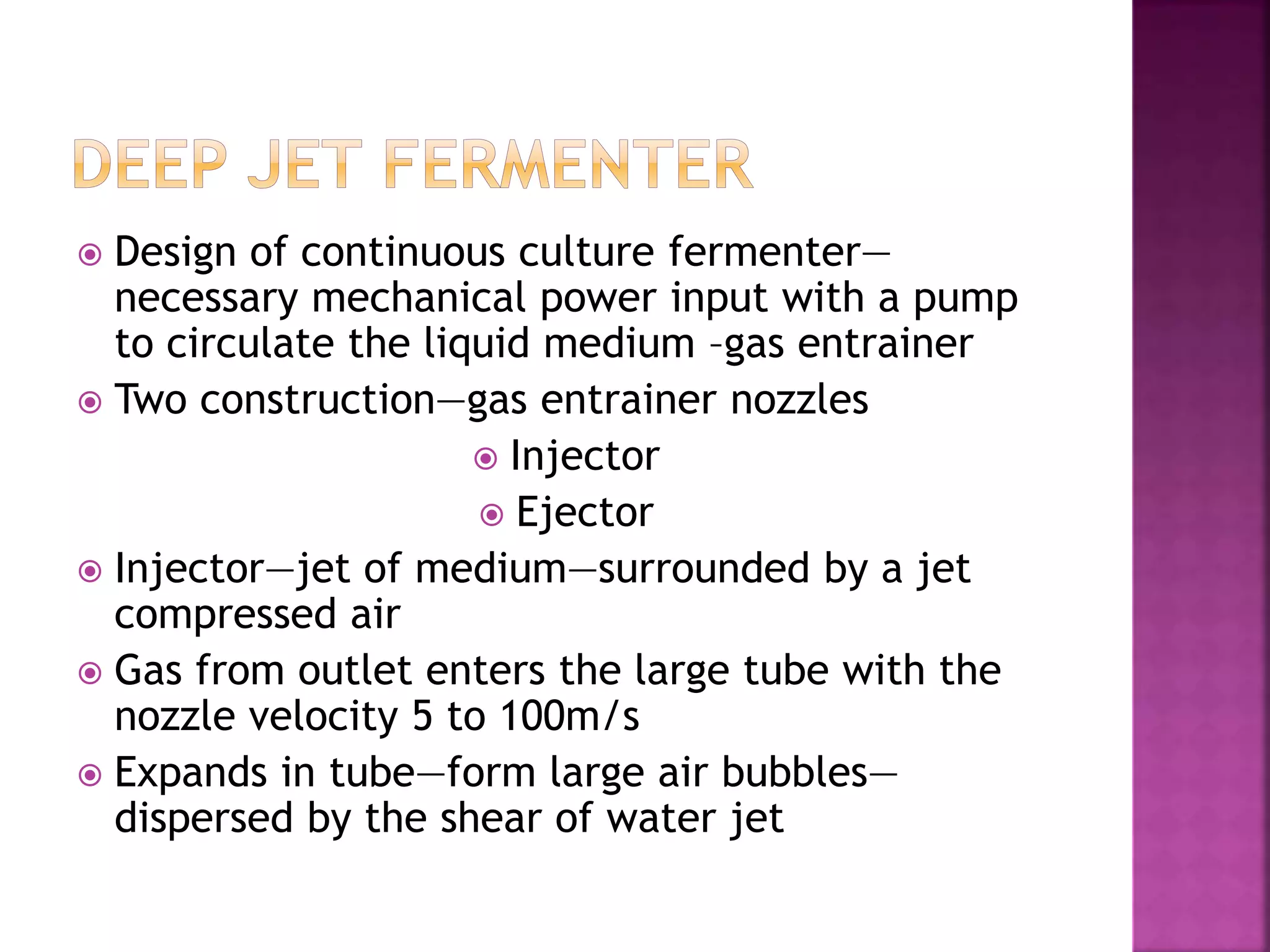  Design of continuous culture fermenter—
necessary mechanical power input with a pump
to circulate the liquid medium –gas entrainer
 Two construction—gas entrainer nozzles
 Injector
 Ejector
 Injector—jet of medium—surrounded by a jet
compressed air
 Gas from outlet enters the large tube with the
nozzle velocity 5 to 100m/s
 Expands in tube—form large air bubbles—
dispersed by the shear of water jet
 