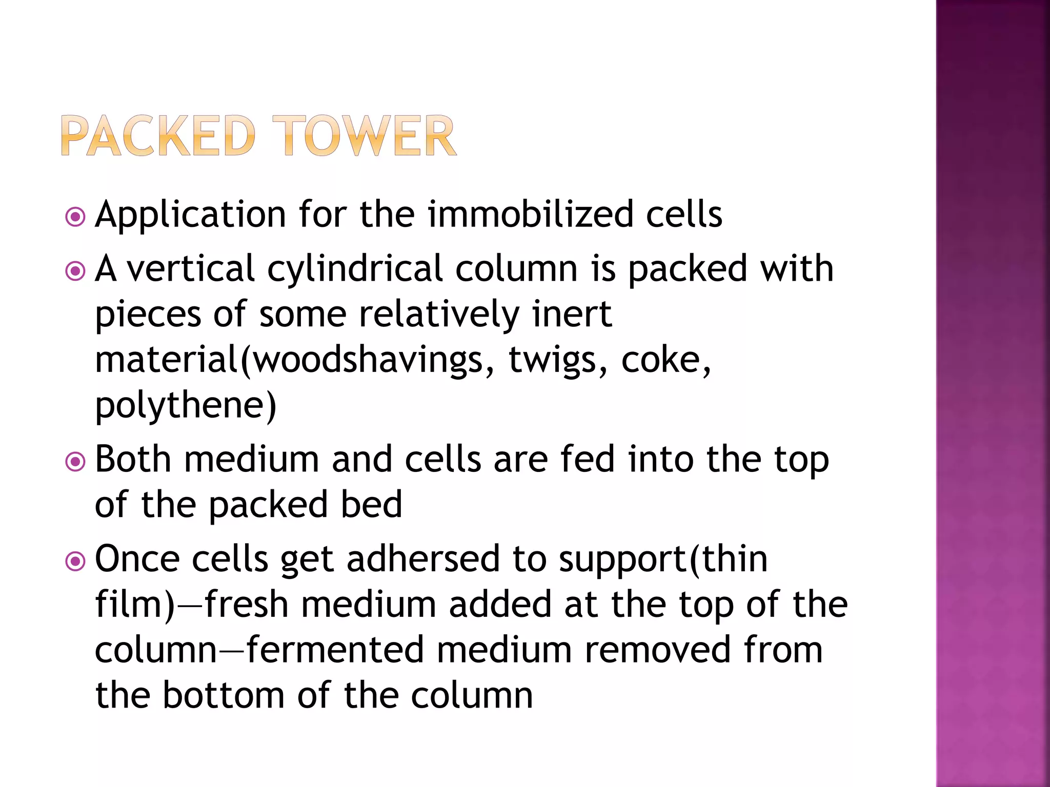  Application for the immobilized cells
 A vertical cylindrical column is packed with
pieces of some relatively inert
material(woodshavings, twigs, coke,
polythene)
 Both medium and cells are fed into the top
of the packed bed
 Once cells get adhersed to support(thin
film)—fresh medium added at the top of the
column—fermented medium removed from
the bottom of the column
 