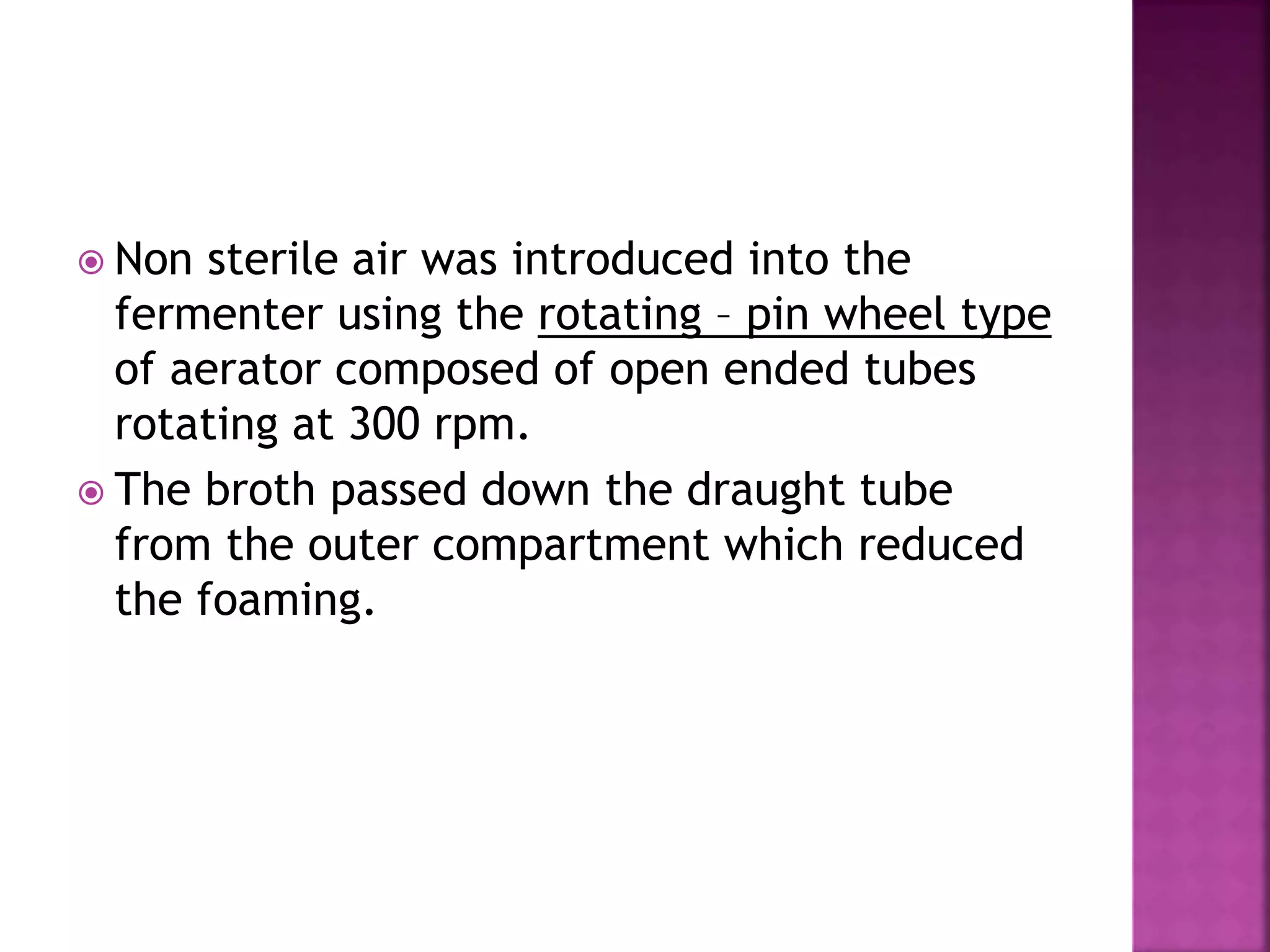  Non sterile air was introduced into the
fermenter using the rotating – pin wheel type
of aerator composed of open ended tubes
rotating at 300 rpm.
 The broth passed down the draught tube
from the outer compartment which reduced
the foaming.
 