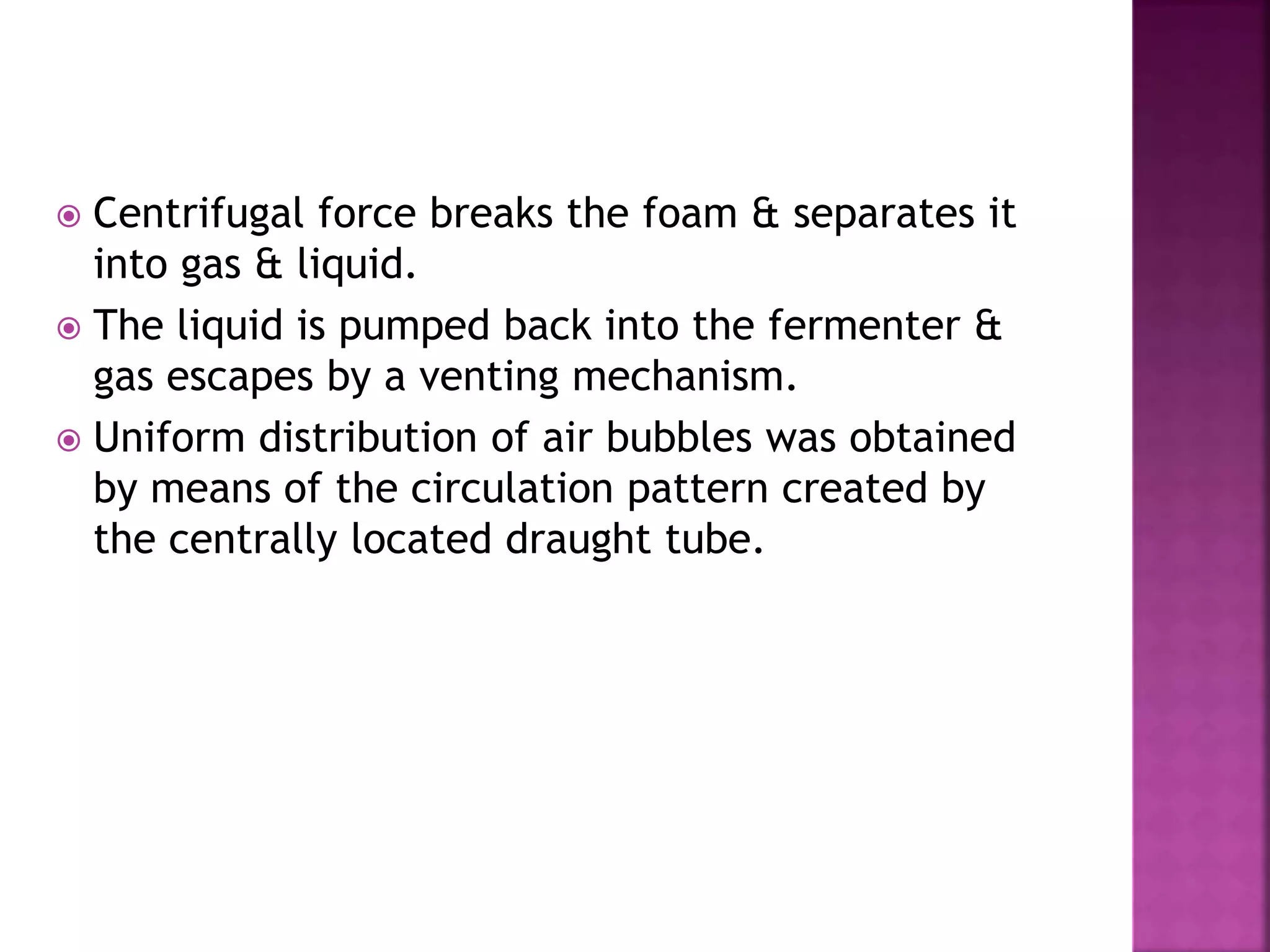  Centrifugal force breaks the foam & separates it
into gas & liquid.
 The liquid is pumped back into the fermenter &
gas escapes by a venting mechanism.
 Uniform distribution of air bubbles was obtained
by means of the circulation pattern created by
the centrally located draught tube.
 