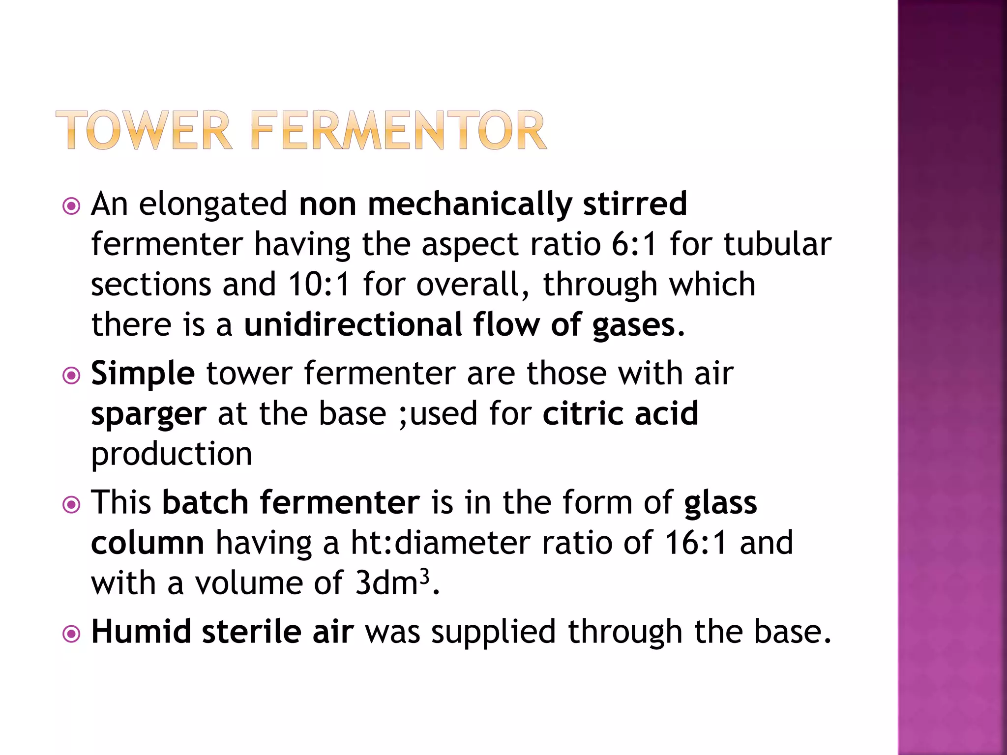  An elongated non mechanically stirred
fermenter having the aspect ratio 6:1 for tubular
sections and 10:1 for overall, through which
there is a unidirectional flow of gases.
 Simple tower fermenter are those with air
sparger at the base ;used for citric acid
production
 This batch fermenter is in the form of glass
column having a ht:diameter ratio of 16:1 and
with a volume of 3dm3.
 Humid sterile air was supplied through the base.
 