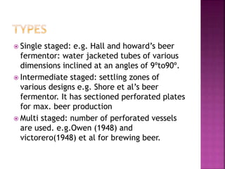  Single staged: e.g. Hall and howard’s beer
fermentor: water jacketed tubes of various
dimensions inclined at an angles of 9ºto90º.
 Intermediate staged: settling zones of
various designs e.g. Shore et al’s beer
fermentor. It has sectioned perforated plates
for max. beer production
 Multi staged: number of perforated vessels
are used. e.g.Owen (1948) and
victorero(1948) et al for brewing beer.
 