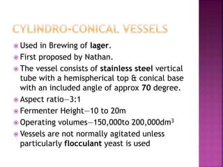 Used in Brewing of lager.
 First proposed by Nathan.
 The vessel consists of stainless steel vertical
tube with a hemispherical top & conical base
with an included angle of approx 70 degree.
 Aspect ratio—3:1
 Fermenter Height—10 to 20m
 Operating volumes—150,000to 200,000dm3
 Vessels are not normally agitated unless
particularly flocculant yeast is used
 