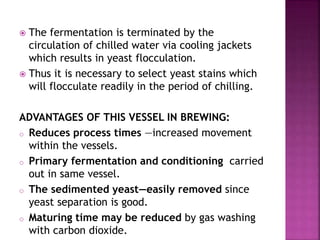  The fermentation is terminated by the
circulation of chilled water via cooling jackets
which results in yeast flocculation.
 Thus it is necessary to select yeast stains which
will flocculate readily in the period of chilling.
ADVANTAGES OF THIS VESSEL IN BREWING:
o Reduces process times —increased movement
within the vessels.
o Primary fermentation and conditioning carried
out in same vessel.
o The sedimented yeast—easily removed since
yeast separation is good.
o Maturing time may be reduced by gas washing
with carbon dioxide.
 