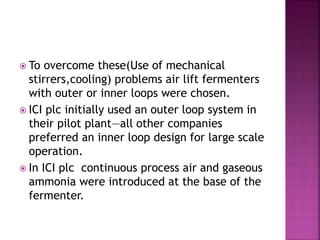  To overcome these(Use of mechanical
stirrers,cooling) problems air lift fermenters
with outer or inner loops were chosen.
 ICI plc initially used an outer loop system in
their pilot plant—all other companies
preferred an inner loop design for large scale
operation.
 In ICI plc continuous process air and gaseous
ammonia were introduced at the base of the
fermenter.
 
