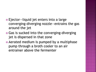  Ejector—liquid jet enters into a large
converging-diverging nozzle—entrains the gas
around the jet
 Gas is sucked into the converging-diverging
jet is dispersed in that zone
 Aerated medium is pumped by a multiphase
pump through a broth cooler to an air
entrainer above the fermenter
 