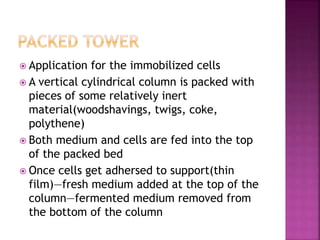  Application for the immobilized cells
 A vertical cylindrical column is packed with
pieces of some relatively inert
material(woodshavings, twigs, coke,
polythene)
 Both medium and cells are fed into the top
of the packed bed
 Once cells get adhersed to support(thin
film)—fresh medium added at the top of the
column—fermented medium removed from
the bottom of the column
 
