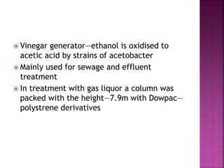  Vinegar generator—ethanol is oxidised to
acetic acid by strains of acetobacter
 Mainly used for sewage and effluent
treatment
 In treatment with gas liquor a column was
packed with the height—7.9m with Dowpac—
polystrene derivatives
 