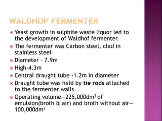  Yeast growth in sulphite waste liquor led to
the development of Waldhof fermenter.
 The fermenter was Carbon steel, clad in
stainless steel
 Diameter – 7.9m
 High-4.3m
 Central draught tube -1.2m in diameter
 Draught tube was held by tie rods attached
to the fermenter walls
 Operating volume—225,000dm3 of
emulsion(broth & air) and broth without air—
100,000dm3
 