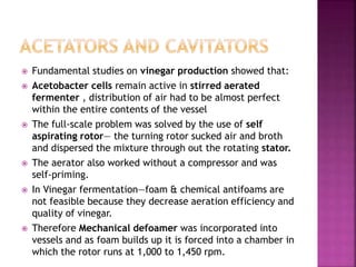  Fundamental studies on vinegar production showed that:
 Acetobacter cells remain active in stirred aerated
fermenter , distribution of air had to be almost perfect
within the entire contents of the vessel
 The full-scale problem was solved by the use of self
aspirating rotor— the turning rotor sucked air and broth
and dispersed the mixture through out the rotating stator.
 The aerator also worked without a compressor and was
self-priming.
 In Vinegar fermentation—foam & chemical antifoams are
not feasible because they decrease aeration efficiency and
quality of vinegar.
 Therefore Mechanical defoamer was incorporated into
vessels and as foam builds up it is forced into a chamber in
which the rotor runs at 1,000 to 1,450 rpm.
 