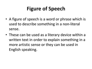 Figure of Speech
• A figure of speech is a word or phrase which is
used to describe something in a non-literal
sense.
• These can be used as a literary device within a
written text in order to explain something in a
more artistic sense or they can be used in
English speaking.
 