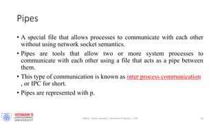 Pipes
• A special file that allows processes to communicate with each other
without using network socket semantics.
• Pipes are tools that allow two or more system processes to
communicate with each other using a file that acts as a pipe between
them.
• This type of communication is known as inter process communication
, or IPC for short.
• Pipes are represented with p.
LINUX | Amar Jukuntla | Assistant Professor | CSE 10
 