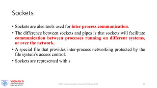 Sockets
• Sockets are also tools used for inter process communication.
• The difference between sockets and pipes is that sockets will facilitate
communication between processes running on different systems,
or over the network.
• A special file that provides inter-process networking protected by the
file system’s access control.
• Sockets are represented with s.
LINUX | Amar Jukuntla | Assistant Professor | CSE 11
 
