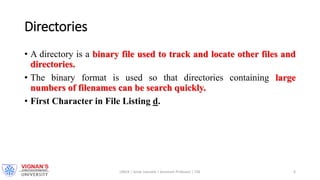 Directories
• A directory is a binary file used to track and locate other files and
directories.
• The binary format is used so that directories containing large
numbers of filenames can be search quickly.
• First Character in File Listing d.
LINUX | Amar Jukuntla | Assistant Professor | CSE 6
 
