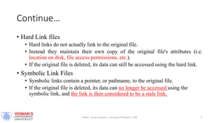 Continue…
• Hard Link files
• Hard links do not actually link to the original file.
• Instead they maintain their own copy of the original file's attributes (i.e.
location on disk, file access permissions, etc.).
• If the original file is deleted, its data can still be accessed using the hard link.
• Symbolic Link Files
• Symbolic links contain a pointer, or pathname, to the original file.
• If the original file is deleted, its data can no longer be accessed using the
symbolic link, and the link is then considered to be a stale link.
LINUX | Amar Jukuntla | Assistant Professor | CSE 9
 