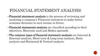  Financial statement analysis is the process of reviewing and
analyzing a company’s Financial statement to make better
economic decisions to earn income in future.
 Financial statements analysis are classified according to their
objectives, Materials used and Modus operandi.
 The common types of financial statement analysis are Internal &
External analysis, Short term & Long term analysis, Ratio
analysis and Horizontal & Vertical analysis.
 