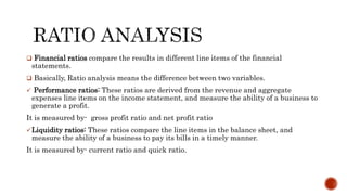  Financial ratios compare the results in different line items of the financial
statements.
 Basically, Ratio analysis means the difference between two variables.
 Performance ratios: These ratios are derived from the revenue and aggregate
expenses line items on the income statement, and measure the ability of a business to
generate a profit.
It is measured by- gross profit ratio and net profit ratio
Liquidity ratios: These ratios compare the line items in the balance sheet, and
measure the ability of a business to pay its bills in a timely manner.
It is measured by- current ratio and quick ratio.
 