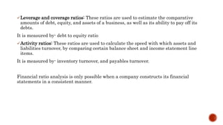 Leverage and coverage ratios: These ratios are used to estimate the comparative
amounts of debt, equity, and assets of a business, as well as its ability to pay off its
debts.
It is measured by- debt to equity ratio
Activity ratios: These ratios are used to calculate the speed with which assets and
liabilities turnover, by comparing certain balance sheet and income statement line
items.
It is measured by- inventory turnover, and payables turnover.
Financial ratio analysis is only possible when a company constructs its financial
statements in a consistent manner.
 