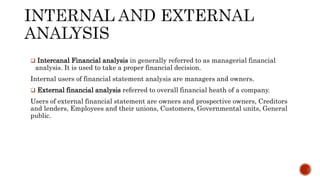  Intercanal Financial analysis in generally referred to as managerial financial
analysis. It is used to take a proper financial decision.
Internal users of financial statement analysis are managers and owners.
 External financial analysis referred to overall financial heath of a company.
Users of external financial statement are owners and prospective owners, Creditors
and lenders, Employees and their unions, Customers, Governmental units, General
public.
 