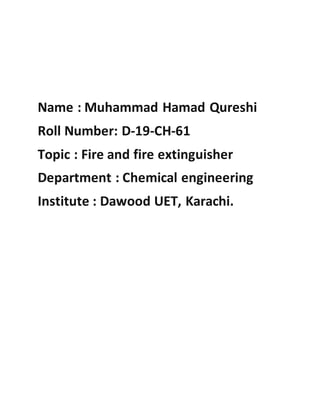 Name : Muhammad Hamad Qureshi
Roll Number: D-19-CH-61
Topic : Fire and fire extinguisher
Department : Chemical engineering
Institute : Dawood UET, Karachi.
 