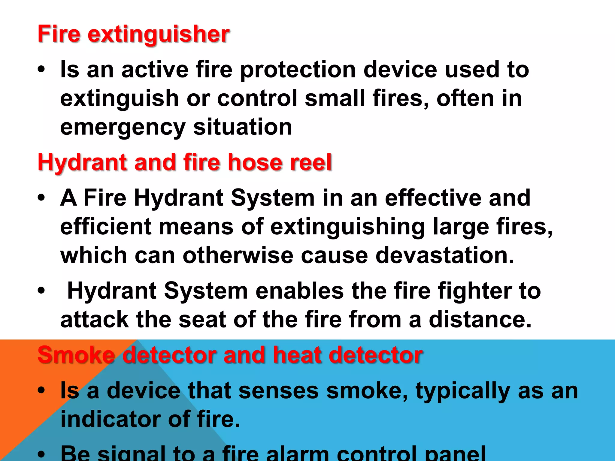 Fire extinguisher
• Is an active fire protection device used to
extinguish or control small fires, often in
emergency situation
Hydrant and fire hose reel
• A Fire Hydrant System in an effective and
efficient means of extinguishing large fires,
which can otherwise cause devastation.
• Hydrant System enables the fire fighter to
attack the seat of the fire from a distance.
Smoke detector and heat detector
• Is a device that senses smoke, typically as an
indicator of fire.
 