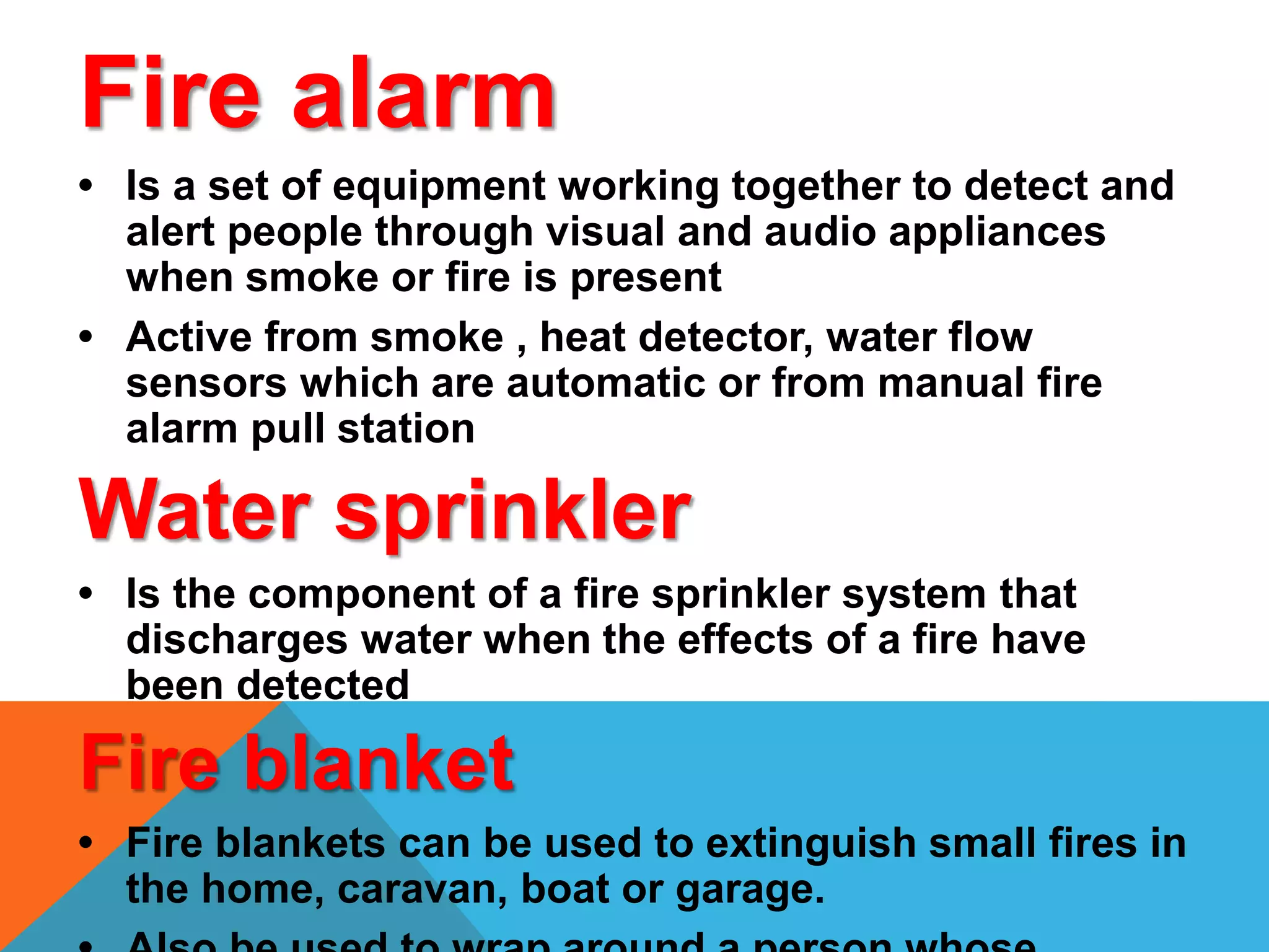 Fire alarm
• Is a set of equipment working together to detect and
alert people through visual and audio appliances
when smoke or fire is present
• Active from smoke , heat detector, water flow
sensors which are automatic or from manual fire
alarm pull station
Water sprinkler
• Is the component of a fire sprinkler system that
discharges water when the effects of a fire have
been detected
Fire blanket
• Fire blankets can be used to extinguish small fires in
the home, caravan, boat or garage.
 