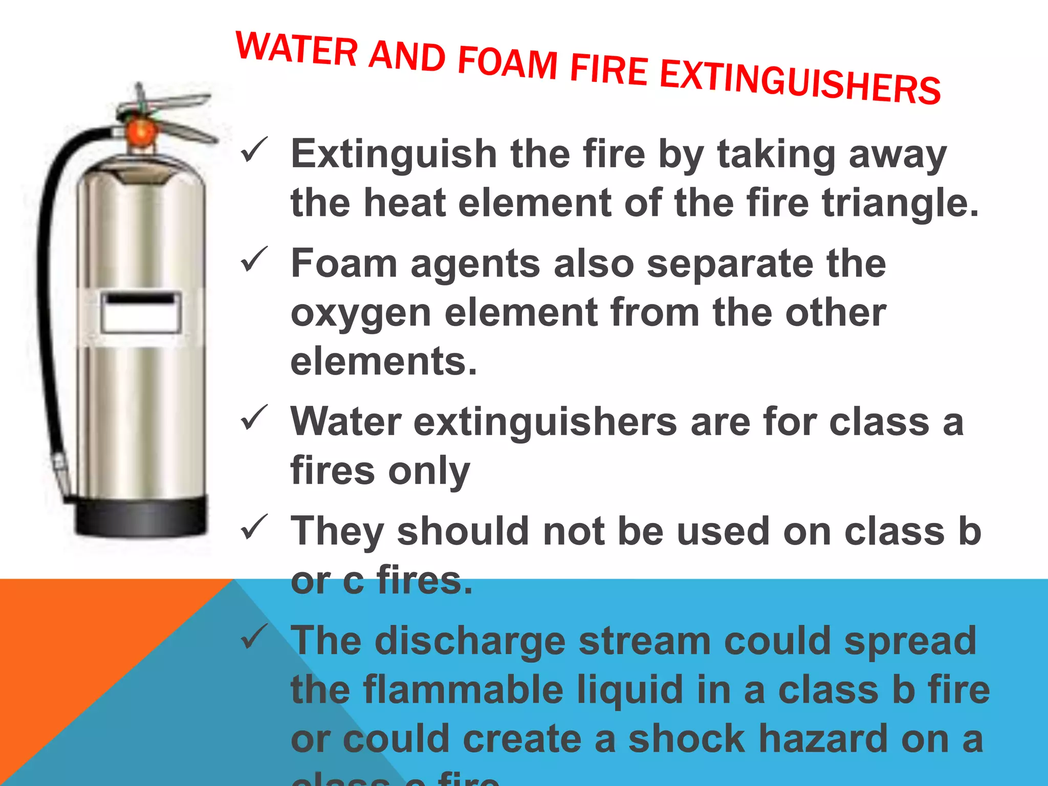  Extinguish the fire by taking away
the heat element of the fire triangle.
 Foam agents also separate the
oxygen element from the other
elements.
 Water extinguishers are for class a
fires only
 They should not be used on class b
or c fires.
 The discharge stream could spread
the flammable liquid in a class b fire
or could create a shock hazard on a
 