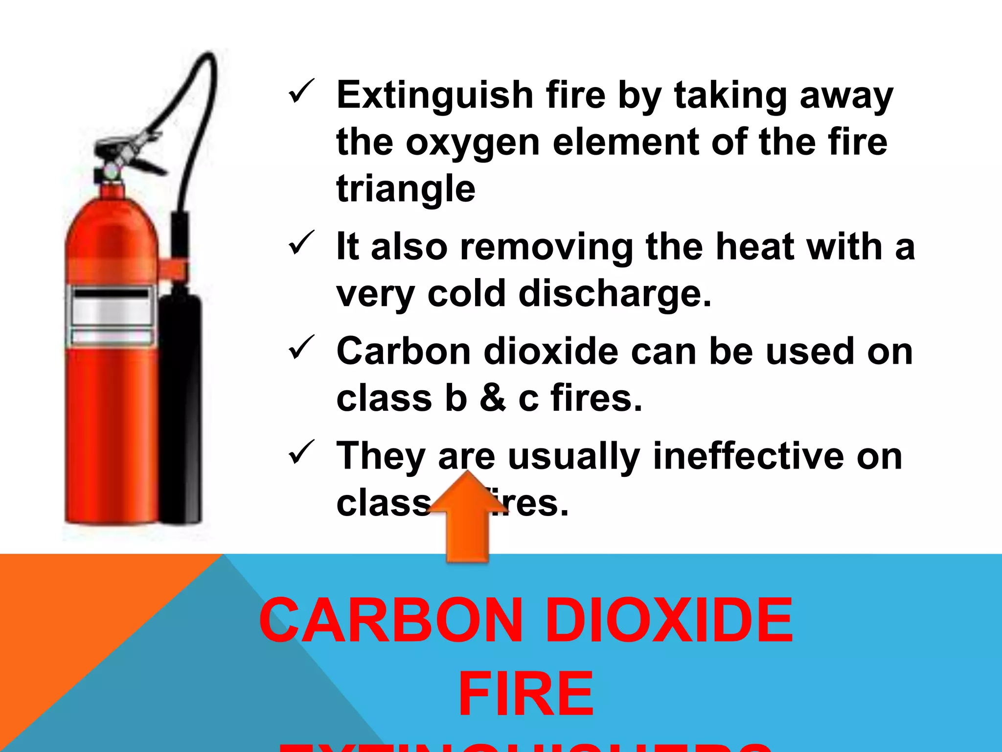  Extinguish fire by taking away
the oxygen element of the fire
triangle
 It also removing the heat with a
very cold discharge.
 Carbon dioxide can be used on
class b & c fires.
 They are usually ineffective on
class a fires.
CARBON DIOXIDE
FIRE
 
