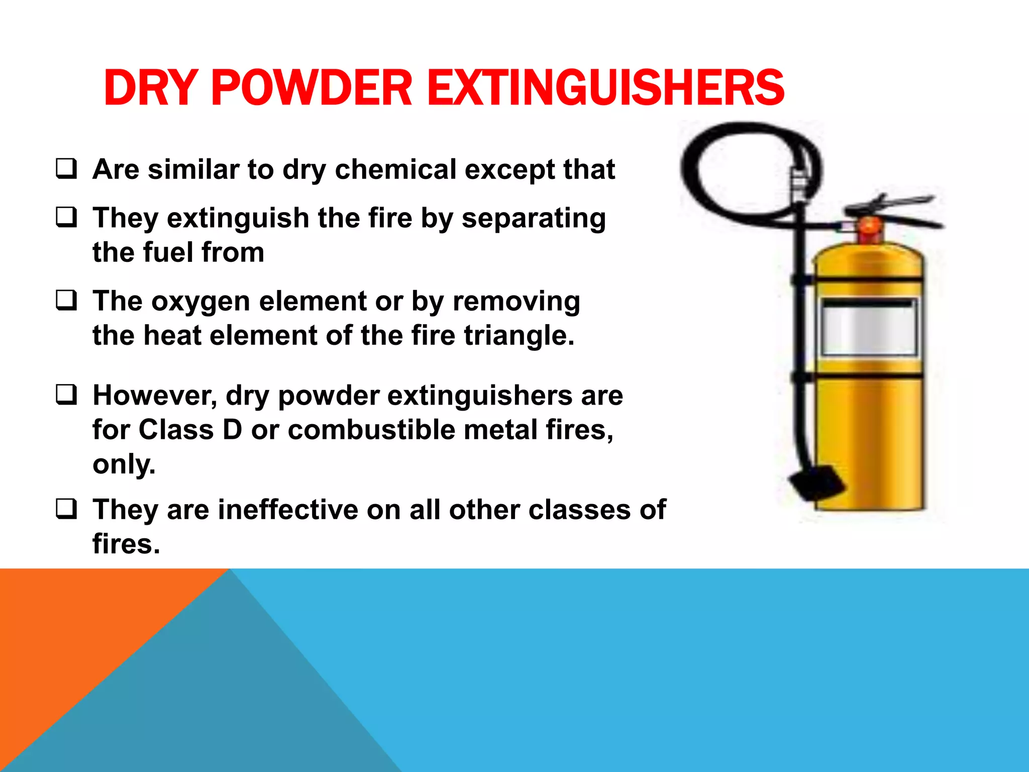DRY POWDER EXTINGUISHERS
 Are similar to dry chemical except that
 They extinguish the fire by separating
the fuel from
 The oxygen element or by removing
the heat element of the fire triangle.
 However, dry powder extinguishers are
for Class D or combustible metal fires,
only.
 They are ineffective on all other classes of
fires.
 