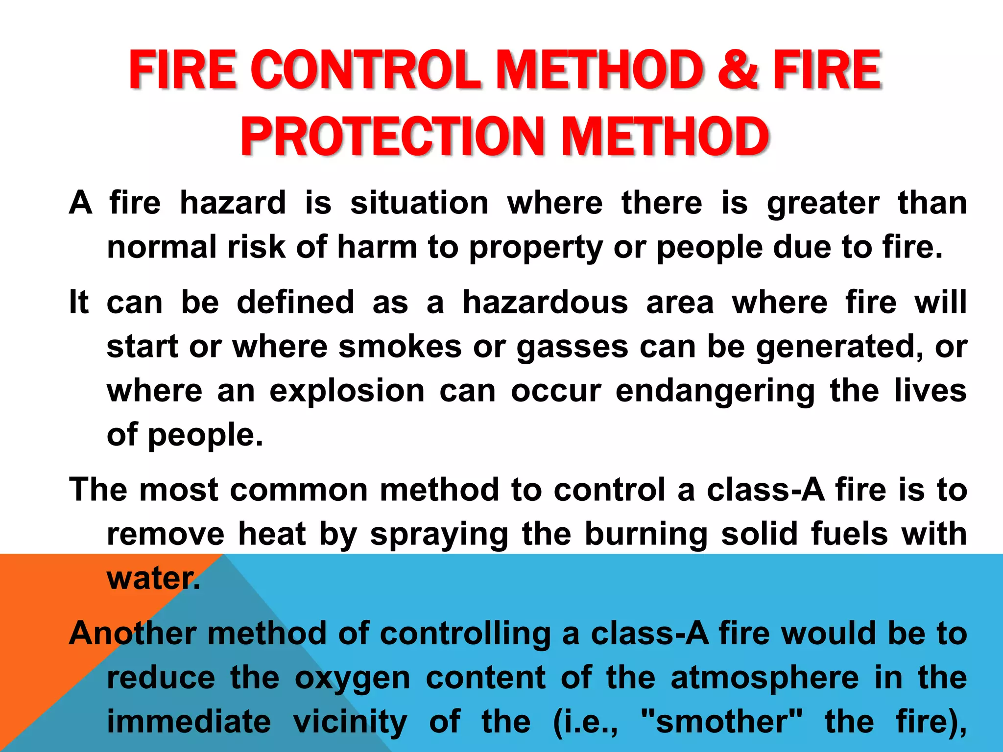 FIRE CONTROL METHOD & FIRE
PROTECTION METHOD
A fire hazard is situation where there is greater than
normal risk of harm to property or people due to fire.
It can be defined as a hazardous area where fire will
start or where smokes or gasses can be generated, or
where an explosion can occur endangering the lives
of people.
The most common method to control a class-A fire is to
remove heat by spraying the burning solid fuels with
water.
Another method of controlling a class-A fire would be to
reduce the oxygen content of the atmosphere in the
immediate vicinity of the (i.e., "smother" the fire),
 
