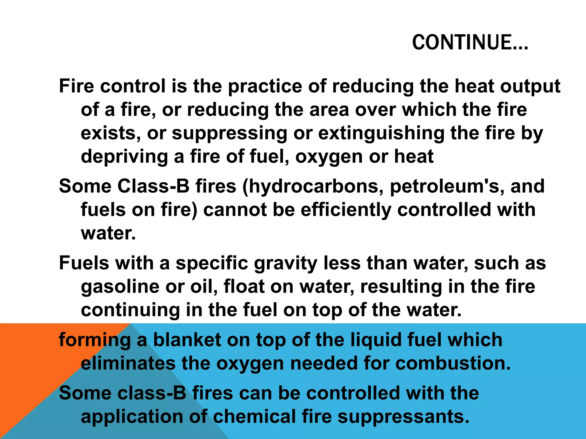CONTINUE…
Fire control is the practice of reducing the heat output
of a fire, or reducing the area over which the fire
exists, or suppressing or extinguishing the fire by
depriving a fire of fuel, oxygen or heat
Some Class-B fires (hydrocarbons, petroleum's, and
fuels on fire) cannot be efficiently controlled with
water.
Fuels with a specific gravity less than water, such as
gasoline or oil, float on water, resulting in the fire
continuing in the fuel on top of the water.
forming a blanket on top of the liquid fuel which
eliminates the oxygen needed for combustion.
Some class-B fires can be controlled with the
application of chemical fire suppressants.
 