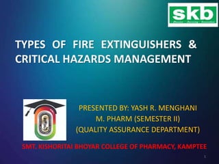 TYPES OF FIRE EXTINGUISHERS &
CRITICAL HAZARDS MANAGEMENT
PRESENTED BY: YASH R. MENGHANI
M. PHARM (SEMESTER II)
(QUALITY ASSURANCE DEPARTMENT)
SMT. KISHORITAI BHOYAR COLLEGE OF PHARMACY, KAMPTEE
1
 