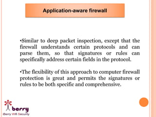 Application-aware firewall
•Similar to deep packet inspection, except that the
firewall understands certain protocols and can
parse them, so that signatures or rules can
specifically address certain fields in the protocol.
•The flexibility of this approach to computer firewall
protection is great and permits the signatures or
rules to be both specific and comprehensive.
 