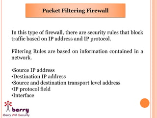 Packet Filtering Firewall
In this type of firewall, there are security rules that block
traffic based on IP address and IP protocol.
Filtering Rules are based on information contained in a
network.
•Source IP address
•Destination IP address
•Source and destination transport level address
•IP protocol field
•Interface
 