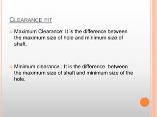 CLEARANCE FIT
 Maximum Clearance: It is the difference between
the maximum size of hole and minimum size of
shaft.
 Minimum clearance : It is the difference between
the maximum size of shaft and minimum size of the
hole.
 