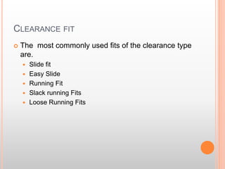 CLEARANCE FIT
 The most commonly used fits of the clearance type
are.
 Slide fit
 Easy Slide
 Running Fit
 Slack running Fits
 Loose Running Fits
 