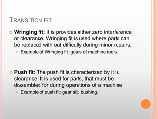 TRANSITION FIT
 Wringing fit: It is provides either zero interference
or clearance. Wringing fit is used where parts can
be replaced with out difficulty during minor repairs.
 Example of Wringing fit :gears of machine tools.
 Push fit: The push fit is characterized by it is
clearance. It is used for parts, that must be
dissembled for during operations of a machine
 Example of push fit: gear slip bushing.
 