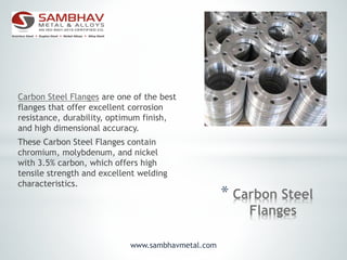 * Carbon Steel
Flanges
Carbon Steel Flanges are one of the best
flanges that offer excellent corrosion
resistance, durability, optimum finish,
and high dimensional accuracy.
These Carbon Steel Flanges contain
chromium, molybdenum, and nickel
with 3.5% carbon, which offers high
tensile strength and excellent welding
characteristics.
www.sambhavmetal.com
 