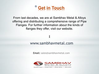 *Get in Touch
From last decades, we are at Sambhav Metal & Alloys
offering and distributing a comprehensive range of Pipe
Flanges. For further information about the kinds of
flanges they offer, visit our website.
www.sambhavmetal.com
Email: sales@sambhavmetal.com
 