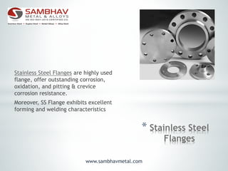 * Stainless Steel
Flanges
Stainless Steel Flanges are highly used
flange, offer outstanding corrosion,
oxidation, and pitting & crevice
corrosion resistance.
Moreover, SS Flange exhibits excellent
forming and welding characteristics
www.sambhavmetal.com
 
