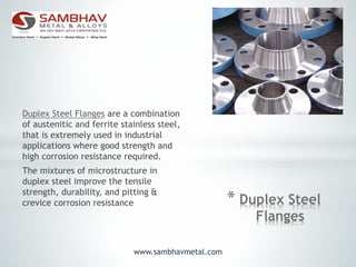 * Duplex Steel
Flanges
Duplex Steel Flanges are a combination
of austenitic and ferrite stainless steel,
that is extremely used in industrial
applications where good strength and
high corrosion resistance required.
The mixtures of microstructure in
duplex steel improve the tensile
strength, durability, and pitting &
crevice corrosion resistance
www.sambhavmetal.com
 