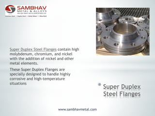 * Super Duplex
Steel Flanges
Super Duplex Steel Flanges contain high
molybdenum, chromium, and nickel
with the addition of nickel and other
metal elements.
These Super Duplex Flanges are
specially designed to handle highly
corrosive and high-temperature
situations
www.sambhavmetal.com
 