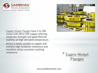 * Cupro Nickel
Flanges
Copper Nickel Flanges have 2 to 30%
nickel with 98 to 70% copper offering
moderate strength and good thermal
stability at high elevated temperature.
Nickel is easily soluble in copper and
exhibits high oxidation resistance and
excellent stress corrosion cracking
resistance
www.sambhavmetal.com
 