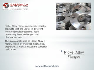 * Nickel Alloy
Flanges
Nickel Alloy Flanges are highly versatile
products that are useful in different
fields chemical processing, food
processing, heat exchangers and
pharmaceuticals.
The main constituent in Nickel Alloy is
nickel, which offers great mechanical
properties as well as excellent corrosion
resistance
www.sambhavmetal.com
 