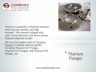 * Titanium
Flanges
Titanium is basically a chemical element
which has low density, and high
strength. This element alloyed with
other metal elements and forms various
Titanium Material Grades.
We have the largest stock of Titanium
Flanges in various material grades
including Titanium Gr1 Flanges,
Titanium Gr2 Flanges, and Titanium Gr5
Flanges, etc
www.sambhavmetal.com
 